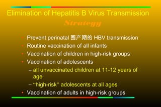 Elimination of Hepatitis B Virus Transmission
                     Strategy
    • Prevent perinatal 围产期的 HBV transmission
    • Routine vaccination of all infants
    • Vaccination of children in high-risk groups
    • Vaccination of adolescents
      – all unvaccinated children at 11-12 years of
        age
      – “high-risk” adolescents at all ages
    • Vaccination of adults in high-risk groups
 