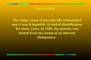 Introduction


    The major cause of parenterally transmitted
    non A non B hepatitis. It eluded identification
      for many years. In 1989, the genome was
        cloned from the serum of an infected
                   chimpanzee.
 