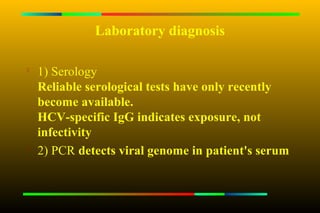 Laboratory diagnosis


    1) Serology
    Reliable serological tests have only recently
    become available.
    HCV-specific IgG indicates exposure, not
    infectivity

    2) PCR detects viral genome in patient's serum
 