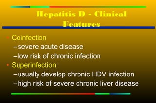 Hepatitis D - Clinical
               Features
• Coinfection
  – severe acute disease
  – low risk of chronic infection
• Superinfection
  – usually develop chronic HDV infection
  – high risk of severe chronic liver disease
 