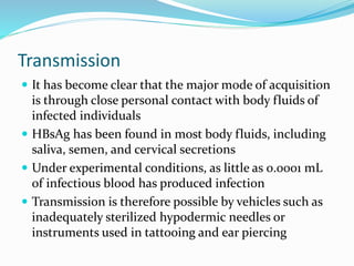 Transmission
 It has become clear that the major mode of acquisition
is through close personal contact with body fluids of
infected individuals
 HBsAg has been found in most body fluids, including
saliva, semen, and cervical secretions
 Under experimental conditions, as little as 0.0001 mL
of infectious blood has produced infection
 Transmission is therefore possible by vehicles such as
inadequately sterilized hypodermic needles or
instruments used in tattooing and ear piercing
 