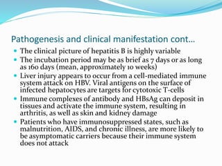 Pathogenesis and clinical manifestation cont…
 The clinical picture of hepatitis B is highly variable
 The incubation period may be as brief as 7 days or as long
as 160 days (mean, approximately 10 weeks)
 Liver injury appears to occur from a cell-mediated immune
system attack on HBV. Viral antigens on the surface of
infected hepatocytes are targets for cytotoxic T-cells
 Immune complexes of antibody and HBsAg can deposit in
tissues and activate the immune system, resulting in
arthritis, as well as skin and kidney damage
 Patients who have immunosuppressed states, such as
malnutrition, AIDS, and chronic illness, are more likely to
be asymptomatic carriers because their immune system
does not attack
 