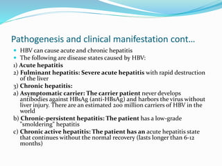 Pathogenesis and clinical manifestation cont…
 HBV can cause acute and chronic hepatitis
 The following are disease states caused by HBV:
1) Acute hepatitis
2) Fulminant hepatitis: Severe acute hepatitis with rapid destruction
of the liver
3) Chronic hepatitis:
a) Asymptomatic carrier: The carrier patient never develops
antibodies against HBsAg (anti-HBsAg) and harbors the virus without
liver injury. There are an estimated 200 million carriers of HBV in the
world
b) Chronic-persistent hepatitis: The patient has a low-grade
"smoldering" hepatitis
c) Chronic active hepatitis: The patient has an acute hepatitis state
that continues without the normal recovery (lasts longer than 6-12
months)
 