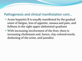 Pathogenesis and clinical manifestation cont…
 Acute hepatitis B is usually manifested by the gradual
onset of fatigue, loss of appetite, nausea and pain, and
fullness in the right upper abdominal quadrant
 With increasing involvement of the liver, there is
increasing cholestasis and, hence, clay-colored stools,
darkening of the urine, and jaundice
 