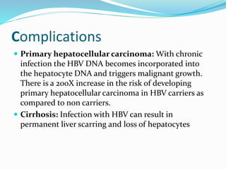 Complications
 Primary hepatocellular carcinoma: With chronic
infection the HBV DNA becomes incorporated into
the hepatocyte DNA and triggers malignant growth.
There is a 200X increase in the risk of developing
primary hepatocellular carcinoma in HBV carriers as
compared to non carriers.
 Cirrhosis: Infection with HBV can result in
permanent liver scarring and loss of hepatocytes
 