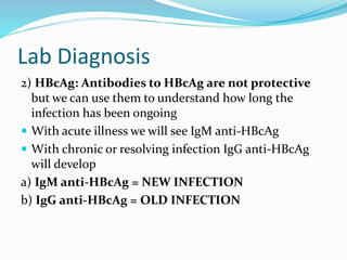 Lab Diagnosis
2) HBcAg: Antibodies to HBcAg are not protective
but we can use them to understand how long the
infection has been ongoing
 With acute illness we will see IgM anti-HBcAg
 With chronic or resolving infection IgG anti-HBcAg
will develop
a) IgM anti-HBcAg = NEW INFECTION
b) IgG anti-HBcAg = OLD INFECTION
 