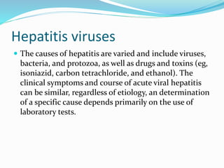 Hepatitis viruses
 The causes of hepatitis are varied and include viruses,
bacteria, and protozoa, as well as drugs and toxins (eg,
isoniazid, carbon tetrachloride, and ethanol). The
clinical symptoms and course of acute viral hepatitis
can be similar, regardless of etiology, an determination
of a specific cause depends primarily on the use of
laboratory tests.
 