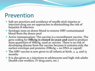 Prevention
 Safe sex practices and avoidance of needle stick injuries or
injection drug use are approaches to diminishing the risk of
hepatitis B infection
 Serologic tests on donor blood to remove HBV contaminated
blood from the donor pool
 Active immunization: The vaccine is a recombinant vaccine. The
gene coding for HBsAg is cloned in yeast and used to produce
mass quantities of HBsAg, used as vaccine. There is no risk of
developing disease from the vaccine because it contains only the
surface envelope and proteins (HBsAg = no DNA or capsid)
 The HBV vaccine is now given to all infants at birth, 2, 4, and 15
months
 It is also given as 3 injections to adolescents and high-risk adults
(health care workers, IV drug users, etc.)
 