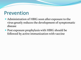 Prevention
 Administration of HBIG soon after exposure to the
virus greatly reduces the development of symptomatic
disease
 Post exposure prophylaxis with HBIG should be
followed by active immunization with vaccine
 