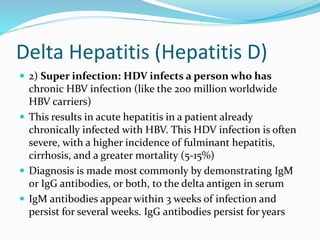 Delta Hepatitis (Hepatitis D)
 2) Super infection: HDV infects a person who has
chronic HBV infection (like the 200 million worldwide
HBV carriers)
 This results in acute hepatitis in a patient already
chronically infected with HBV. This HDV infection is often
severe, with a higher incidence of fulminant hepatitis,
cirrhosis, and a greater mortality (5-15%)
 Diagnosis is made most commonly by demonstrating IgM
or IgG antibodies, or both, to the delta antigen in serum
 IgM antibodies appear within 3 weeks of infection and
persist for several weeks. IgG antibodies persist for years
 