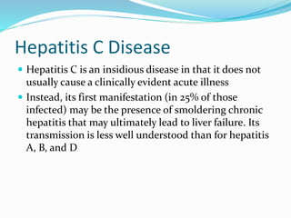 Hepatitis C Disease
 Hepatitis C is an insidious disease in that it does not
usually cause a clinically evident acute illness
 Instead, its first manifestation (in 25% of those
infected) may be the presence of smoldering chronic
hepatitis that may ultimately lead to liver failure. Its
transmission is less well understood than for hepatitis
A, B, and D
 