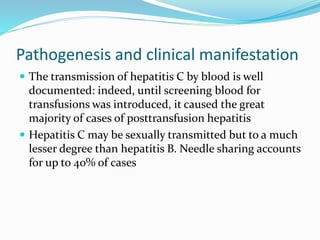 Pathogenesis and clinical manifestation
 The transmission of hepatitis C by blood is well
documented: indeed, until screening blood for
transfusions was introduced, it caused the great
majority of cases of posttransfusion hepatitis
 Hepatitis C may be sexually transmitted but to a much
lesser degree than hepatitis B. Needle sharing accounts
for up to 40% of cases
 