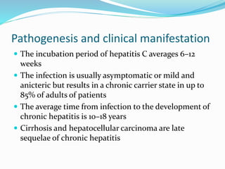 Pathogenesis and clinical manifestation
 The incubation period of hepatitis C averages 6–12
weeks
 The infection is usually asymptomatic or mild and
anicteric but results in a chronic carrier state in up to
85% of adults of patients
 The average time from infection to the development of
chronic hepatitis is 10–18 years
 Cirrhosis and hepatocellular carcinoma are late
sequelae of chronic hepatitis
 