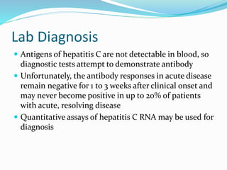 Lab Diagnosis
 Antigens of hepatitis C are not detectable in blood, so
diagnostic tests attempt to demonstrate antibody
 Unfortunately, the antibody responses in acute disease
remain negative for 1 to 3 weeks after clinical onset and
may never become positive in up to 20% of patients
with acute, resolving disease
 Quantitative assays of hepatitis C RNA may be used for
diagnosis
 