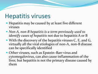 Hepatitis viruses
 Hepatitis may be caused by at least five different
viruses
 Non-A, non-B hepatitis is a term previously used to
identify cases of hepatitis not due to hepatitis A or B
 With the discovery of the hepatitis viruses C, E, and G,
virtually all the viral etiologies of non-A, non-B disease
can be specifically identified
 Other viruses, such as Epstein–Barr virus and
cytomegalovirus, can also cause inflammation of the
liver, but hepatitis is not the primary disease caused by
them
 