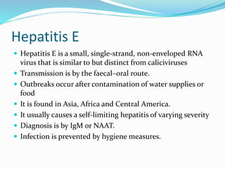 Hepatitis E
 Hepatitis E is a small, single-strand, non-enveloped RNA
virus that is similar to but distinct from caliciviruses
 Transmission is by the faecal–oral route.
 Outbreaks occur after contamination of water supplies or
food
 It is found in Asia, Africa and Central America.
 It usually causes a self-limiting hepatitis of varying severity
 Diagnosis is by IgM or NAAT.
 Infection is prevented by hygiene measures.
 