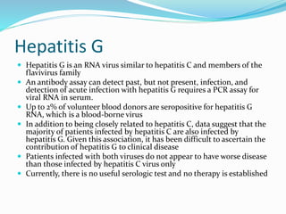 Hepatitis G
 Hepatitis G is an RNA virus similar to hepatitis C and members of the
flavivirus family
 An antibody assay can detect past, but not present, infection, and
detection of acute infection with hepatitis G requires a PCR assay for
viral RNA in serum.
 Up to 2% of volunteer blood donors are seropositive for hepatitis G
RNA, which is a blood-borne virus
 In addition to being closely related to hepatitis C, data suggest that the
majority of patients infected by hepatitis C are also infected by
hepatitis G. Given this association, it has been difficult to ascertain the
contribution of hepatitis G to clinical disease
 Patients infected with both viruses do not appear to have worse disease
than those infected by hepatitis C virus only
 Currently, there is no useful serologic test and no therapy is established
 