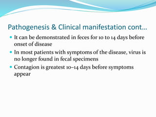 Pathogenesis & Clinical manifestation cont…
 It can be demonstrated in feces for 10 to 14 days before
onset of disease
 In most patients with symptoms of the disease, virus is
no longer found in fecal specimens
 Contagion is greatest 10–14 days before symptoms
appear
 