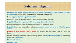 Fulminant Hepatitis
 Fulminant hepatitis is defined as severe liver failure developing within 8 weeks of the onset
of symptoms and is the most feared complication of acute hepatitis.
 It is seen primarily with hepatitis B and D
 Hepatitis A infection older patients/ chronic hepatitis B or C infection.
 Hepatitis B infection of patients with underlying chronic hepatitis C.
 Fulminant hepatitis is hardly ever seen in patients with hepatitis C alone.
 Hepatitis E may lead to acute liver failure uncommonly in men and in up to 20% of pregnant
women.
 Hepatitis E is the leading cause in India, and hepatitis B is the leading cause in France and
Japan.
 Patients with acute fulminant hepatitis usually present with hepatic encephalopathy, which may
evolve into a deep coma.
 Liver size is reduced,
 Bilirubin rises,
 