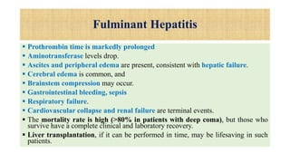 Fulminant Hepatitis
 Prothrombin time is markedly prolonged
 Aminotransferase levels drop.
 Ascites and peripheral edema are present, consistent with hepatic failure.
 Cerebral edema is common, and
 Brainstem compression may occur.
 Gastrointestinal bleeding, sepsis
 Respiratory failure.
 Cardiovascular collapse and renal failure are terminal events.
 The mortality rate is high (>80% in patients with deep coma), but those who
survive have a complete clinical and laboratory recovery.
 Liver transplantation, if it can be performed in time, may be lifesaving in such
patients.
 