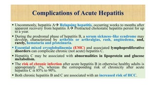 Complications of Acute Hepatitis
 Uncommonly, hepatitis A Relapsing hepatitis, occurring weeks to months after
apparent recovery from hepatitis A Protracted cholestatic hepatitis persist for up
to a year.
 During the prodromal phase of hepatitis B, a serum sickness–like syndrome may
develop, characterized by arthritis or arthralgias, rash, angioedema, and,
rarely, hematuria and proteinuria.
 Essential mixed cryoglobulinemia (EMC) and associated lymphoproliferative
disorders can complicate chronic (not acute) hepatitis C.
 Hepatitis C may be associated with abnormalities in lipoprotein and glucose
metabolism.
 The risk of chronic infection after acute hepatitis B in otherwise healthy adults is
appropriately 1%, whereas the corresponding risk of chronicity after acute
hepatitis C is 85% to 90%.
 Both chronic hepatitis B and C are associated with an increased risk of HCC.
 