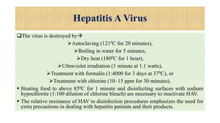 Hepatitis A Virus
The virus is destroyed by
Autoclaving (1210C for 20 minutes),
Boiling in water for 5 minutes,
Dry heat (1800C for 1 hour),
Ultraviolet irradiation (1 minute at 1.1 watts),
Treatment with formalin (1:4000 for 3 days at 370C), or
Treatment with chlorine (10–15 ppm for 30 minutes).
 Heating food to above 850C for 1 minute and disinfecting surfaces with sodium
hypochlorite (1:100 dilution of chlorine bleach) are necessary to inactivate HAV.
 The relative resistance of HAV to disinfection procedures emphasizes the need for
extra precautions in dealing with hepatitis patients and their products.
 