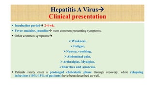 Hepatitis A Virus
Clinical presentation
 Incubation period 2-4 wk.
 Fever, malaise, jaundice most common presenting symptoms.
 Other common symptoms
Weakness,
Fatigue,
Nausea, vomiting,
Abdominal pain,
Arthralgias, Myalgias,
Diarrhea and Anorexia.
 Patients rarely enter a prolonged cholestatic phase through recovery, while relapsing
infections (10%-15% of patients) have been described as well.
 