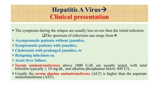 Hepatitis A Virus
Clinical presentation
 The symptoms during the relapse are usually less severe than the initial infection.
The spectrum of infections can range from
 Asymptomatic patients without jaundice,
 Symptomatic patients with jaundice,
 Cholestasis with prolonged jaundice, to
 Relapsing infections or,
 Acute liver failure.
 Serum aminotransferases above 1000 U/dL are usually noted, with total
bilirubin typically ≤ 10 mg/dL, and alkaline phosphatase below 400 U/L.
 Usually the serum alanine aminotransferase (ALT) is higher than the aspartate
aminotransferase (AST).
 