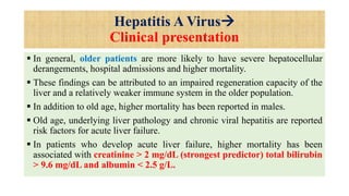 Hepatitis A Virus
Clinical presentation
 In general, older patients are more likely to have severe hepatocellular
derangements, hospital admissions and higher mortality.
 These findings can be attributed to an impaired regeneration capacity of the
liver and a relatively weaker immune system in the older population.
 In addition to old age, higher mortality has been reported in males.
 Old age, underlying liver pathology and chronic viral hepatitis are reported
risk factors for acute liver failure.
 In patients who develop acute liver failure, higher mortality has been
associated with creatinine > 2 mg/dL (strongest predictor) total bilirubin
> 9.6 mg/dL and albumin < 2.5 g/L.
 