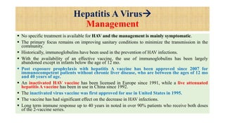 Hepatitis A Virus
Management
 No specific treatment is available for HAV and the management is mainly symptomatic.
 The primary focus remains on improving sanitary conditions to minimize the transmission in the
community.
 Historically, immunoglobulins have been used in the prevention of HAV infections.
 With the availability of an effective vaccine, the use of immunoglobulins has been largely
abandoned except in infants below the age of 12 mo.
 Post exposure prophylaxis with hepatitis A vaccine has been approved since 2007 for
immunocompetent patients without chronic liver disease, who are between the ages of 12 mo
and 40 years of age.
 An inactivated HAV vaccine has been licensed in Europe since 1991, while a live attenuated
hepatitis A vaccine has been in use in China since 1992.
 The inactivated virus vaccine was first approved for use in United States in 1995.
 The vaccine has had significant effect on the decrease in HAV infections.
 Long term immune response up to 40 years in noted in over 90% patients who receive both doses
of the 2-vaccine series.
 
