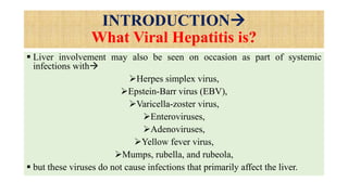 INTRODUCTION
What Viral Hepatitis is?
 Liver involvement may also be seen on occasion as part of systemic
infections with
Herpes simplex virus,
Epstein-Barr virus (EBV),
Varicella-zoster virus,
Enteroviruses,
Adenoviruses,
Yellow fever virus,
Mumps, rubella, and rubeola,
 but these viruses do not cause infections that primarily affect the liver.
 