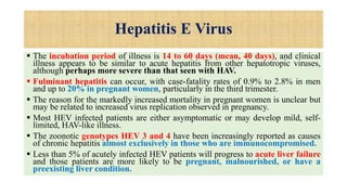 Hepatitis E Virus
 The incubation period of illness is 14 to 60 days (mean, 40 days), and clinical
illness appears to be similar to acute hepatitis from other hepatotropic viruses,
although perhaps more severe than that seen with HAV.
 Fulminant hepatitis can occur, with case-fatality rates of 0.9% to 2.8% in men
and up to 20% in pregnant women, particularly in the third trimester.
 The reason for the markedly increased mortality in pregnant women is unclear but
may be related to increased virus replication observed in pregnancy.
 Most HEV infected patients are either asymptomatic or may develop mild, self-
limited, HAV-like illness.
 The zoonotic genotypes HEV 3 and 4 have been increasingly reported as causes
of chronic hepatitis almost exclusively in those who are immunocompromised.
 Less than 5% of acutely infected HEV patients will progress to acute liver failure
and those patients are more likely to be pregnant, malnourished, or have a
preexisting liver condition.
 