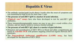Hepatitis E Virus
 The antibody reached peak levels about 4 weeks after the onset of symptoms and
was maintained at high levels for more than 1 year.
 The presence of anti-HEV IgM is a marker of acute infection.
 “Point-of- care” assays have also been developed to test for anti-HEV IgM
antibodies.
 These immunochromatographic assays are easy to use, give a result within a few
minutes, and are ideally suited to resource-limited settings.
 The presence of anti-HEV IgG alone is a marker of past infection.
 Detection and quantification of HEV RNA in blood and other compartments are
based on real-time PCR with primers targeting conserved regions between HEV
genotypes.
 The loop-mediated isothermal amplification (LAMP) assay, has been
developed for the detection of HEV RNA.
 