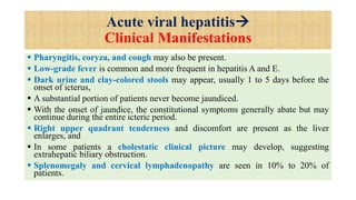 Acute viral hepatitis
Clinical Manifestations
 Pharyngitis, coryza, and cough may also be present.
 Low-grade fever is common and more frequent in hepatitis A and E.
 Dark urine and clay-colored stools may appear, usually 1 to 5 days before the
onset of icterus,
 A substantial portion of patients never become jaundiced.
 With the onset of jaundice, the constitutional symptoms generally abate but may
continue during the entire icteric period.
 Right upper quadrant tenderness and discomfort are present as the liver
enlarges, and
 In some patients a cholestatic clinical picture may develop, suggesting
extrahepatic biliary obstruction.
 Splenomegaly and cervical lymphadenopathy are seen in 10% to 20% of
patients.
 