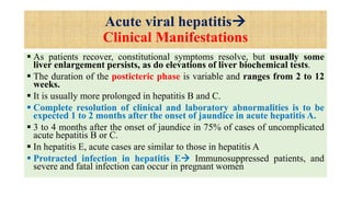 Acute viral hepatitis
Clinical Manifestations
 As patients recover, constitutional symptoms resolve, but usually some
liver enlargement persists, as do elevations of liver biochemical tests.
 The duration of the posticteric phase is variable and ranges from 2 to 12
weeks.
 It is usually more prolonged in hepatitis B and C.
 Complete resolution of clinical and laboratory abnormalities is to be
expected 1 to 2 months after the onset of jaundice in acute hepatitis A.
 3 to 4 months after the onset of jaundice in 75% of cases of uncomplicated
acute hepatitis B or C.
 In hepatitis E, acute cases are similar to those in hepatitis A
 Protracted infection in hepatitis E Immunosuppressed patients, and
severe and fatal infection can occur in pregnant women
 