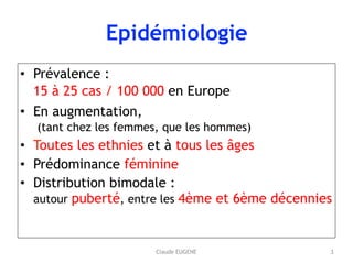 Claude EUGENE
Epidémiologie
• Prévalence : 
15 à 25 cas / 100 000 en Europe
• En augmentation, 
(tant chez les femmes, que les hommes)
• Toutes les ethnies et à tous les âges
• Prédominance féminine
• Distribution bimodale :  
autour puberté, entre les 4ème et 6ème décennies
3
 