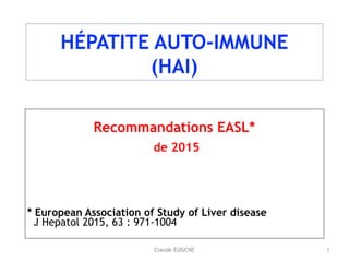 Claude EUGENE
HÉPATITE AUTO-IMMUNE 
(HAI)
Recommandations EASL*
de 2015
* European Association of Study of Liver disease 
J Hepatol 2015, 63 : 971-1004
1
 