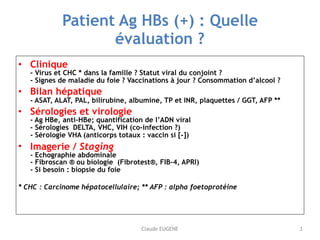 Claude EUGENE
Patient Ag HBs (+) : Quelle
évaluation ?
• Clinique 
- Virus et CHC * dans la famille ? Statut viral du conj...