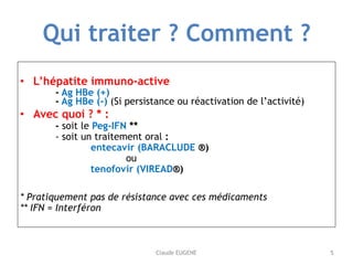 Claude EUGENE
Qui traiter ? Comment ?
• L’hépatite immuno-active  
- Ag HBe (+) 
- Ag HBe (-) (Si persistance ou réactivat...