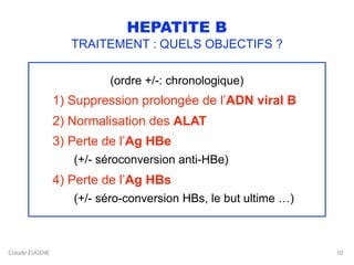 Claude EUGENE
HEPATITE B
TRAITEMENT : QUELS OBJECTIFS ?
(ordre +/-: chronologique)
1) Suppression prolongée de l’ADN viral B
2) Normalisation des ALAT
3) Perte de l’Ag HBe 
(+/- séroconversion anti-HBe)
4) Perte de l’Ag HBs 
(+/- séro-conversion HBs, le but ultime …)
10
 