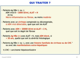 Claude EUGENE
QUI TRAITER ?
- Patients Ag HBe (+ ou -) 
ADN viral B > 2000 UI/ml, ALAT > N 
et/ou 
Nécro-inflammation ou fibrose, au moins modérée 
- Patients avec un cirrhose compensée ou décompensée,
si ADN viral détectable, quel que soit les ALAT 
- Patients avec ADN > 20000 UI/ml et ALAT > 2 N, 
quel que soit le degré de fibrose 
- Patients Ag HBe (+) avec ALAT = N, mais ADN élevé, si 
> 30 ans, quelle que soit la sévérité histologique  
- Patients Ag HBe (+ ou -), avec une histoire familiale de cirrhose ou de CHC 1 
ou avec des manifestations extra-hépatiques 
1) CHC = carcinome hépatocellulaire
12
 