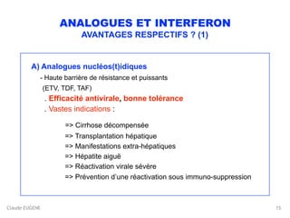 Claude EUGENE
ANALOGUES ET INTERFERON
AVANTAGES RESPECTIFS ? (1)
A) Analogues nucléos(t)idiques 
- Haute barrière de résistance et puissants 
(ETV, TDF, TAF)  
. Efficacité antivirale, bonne tolérance 
. Vastes indications :
 
=> Cirrhose décompensée 
=> Transplantation hépatique 
=> Manifestations extra-hépatiques 
=> Hépatite aiguë 
=> Réactivation virale sévère 
=> Prévention d’une réactivation sous immuno-suppression 
15
 