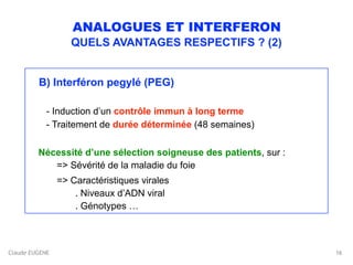 Claude EUGENE
ANALOGUES ET INTERFERON
QUELS AVANTAGES RESPECTIFS ? (2)
 
B) Interféron pegylé (PEG)  
 
- Induction d’un contrôle immun à long terme 
- Traitement de durée déterminée (48 semaines)
 
Nécessité d’une sélection soigneuse des patients, sur : 
=> Sévérité de la maladie du foie
=> Caractéristiques virales 
. Niveaux d’ADN viral 
. Génotypes …
16
 