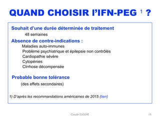 Claude EUGENE
QUAND CHOISIR l’IFN-PEG 1 ?
Souhait d’une durée déterminée de traitement 
48 semaines
Absence de contre-indications :  
Maladies auto-immunes
Problème psychiatrique et épilepsie non contrôlés
Cardiopathie sévère
Cytopénies
CIrrhose décompensée
Probable bonne tolérance  
(des effets secondaires)
 
1) D’après les recommandations américaines de 2015 (lien)
19
 
