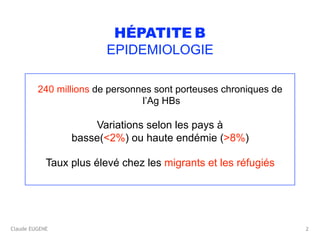 Claude EUGENE
HÉPATITE B 
EPIDEMIOLOGIE
240 millions de personnes sont porteuses chroniques de
l’Ag HBs
Variations selon les pays à
basse(<2%) ou haute endémie (>8%)
Taux plus élevé chez les migrants et les réfugiés
2
 