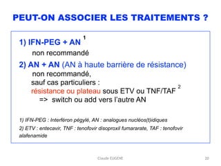 Claude EUGENE
PEUT-ON ASSOCIER LES TRAITEMENTS ?
1) IFN-PEG + AN
1 
non recommandé
2) AN + AN (AN à haute barrière de résistance) 
non recommandé,  
sauf cas particuliers : 
résistance ou plateau sous ETV ou TNF/TAF
2 
=> switch ou add vers l’autre AN
1) IFN-PEG : Interféron pégylé, AN : analogues nucléos(t)idiques
2) ETV : entecavir, TNF : tenofovir disoproxil fumararate, TAF : tenofovir
alafenamide
20
 