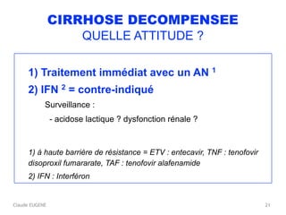 Claude EUGENE
CIRRHOSE DECOMPENSEE
QUELLE ATTITUDE ?
1) Traitement immédiat avec un AN 1
2) IFN 2 = contre-indiqué
Surveillance : 
- acidose lactique ? dysfonction rénale ?
1) à haute barrière de résistance = ETV : entecavir, TNF : tenofovir
disoproxil fumararate, TAF : tenofovir alafenamide
2) IFN : Interféron
21
 