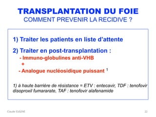 Claude EUGENE
TRANSPLANTATION DU FOIE
COMMENT PREVENIR LA RECIDIVE ?
1) Traiter les patients en liste d’attente
2) Traiter en post-transplantation : 
- Immuno-globulines anti-VHB 
+ 
- Analogue nucléosidique puissant 1
1) à haute barrière de résistance = ETV : entecavir, TDF : tenofovir
disoproxil fumararate, TAF : tenofovir alafenamide
22
 