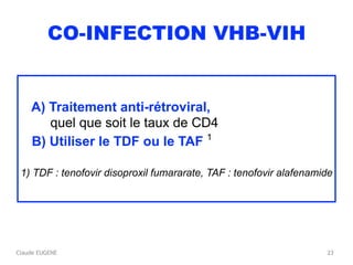Claude EUGENE
CO-INFECTION VHB-VIH
A) Traitement anti-rétroviral, 
quel que soit le taux de CD4
B) Utiliser le TDF ou le TAF 1
1) TDF : tenofovir disoproxil fumararate, TAF : tenofovir alafenamide
23
 