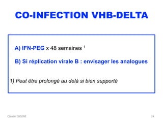 Claude EUGENE
CO-INFECTION VHB-DELTA
A) IFN-PEG x 48 semaines 1
B) Si réplication virale B : envisager les analogues
1) Peut être prolongé au delà si bien supporté
24
 